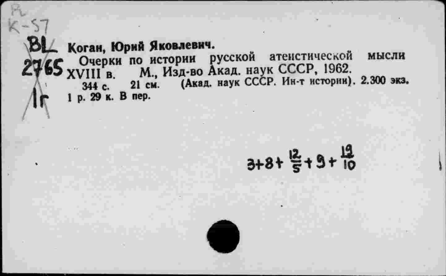 ﻿Вк Коган, Юрий Яковлевич.
ли/^ Очерки по истории русской атеистической мысли
4Т«Ъ XVIII в М., Изд-во Акад, наук СССР, 1962.
А 344 с. 21 см. (Акад, наук СССР. Ин-т истории). 2.300 экз.
| Г 1 р. 29 к. В пер.
л » |2* . еь . ** 34-8V <=13* >0